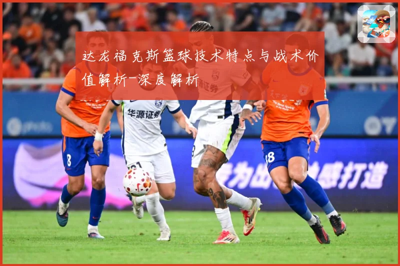 达龙福克斯篮球技术特点与战术价值解析-深度解析