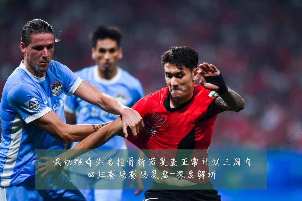 武切维奇无名指骨折若复查正常计划三周内回归赛场赛场复盘-深度解析