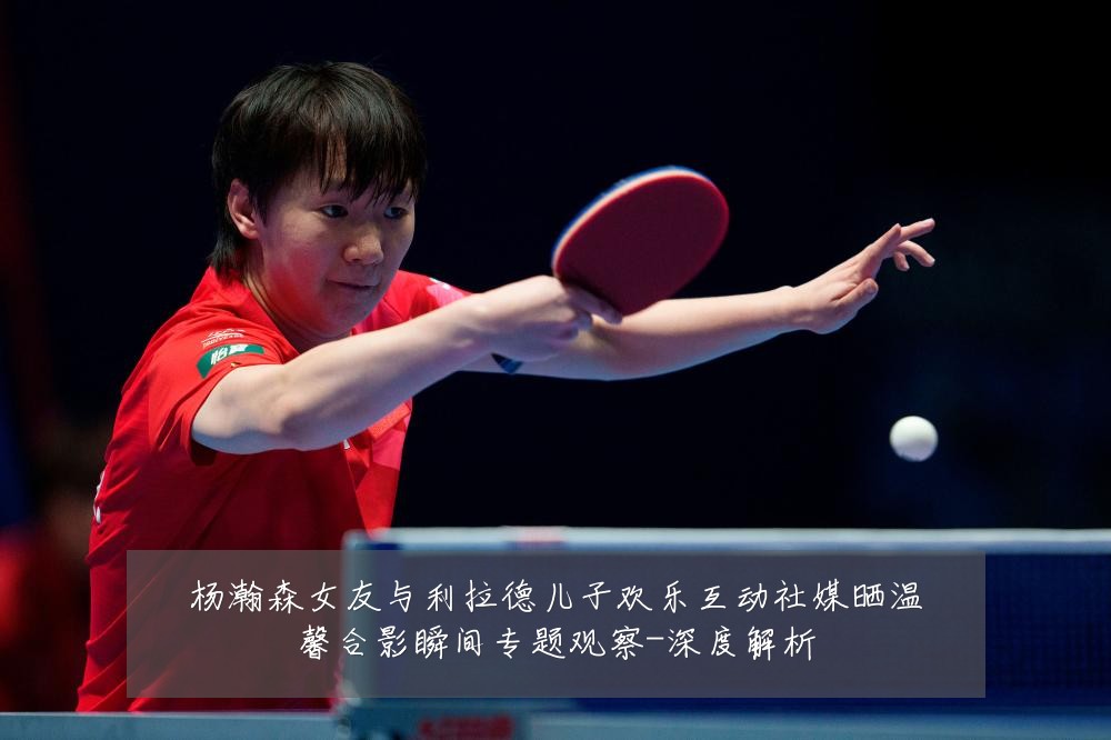 杨瀚森女友与利拉德儿子欢乐互动社媒晒温馨合影瞬间专题观察-深度解析